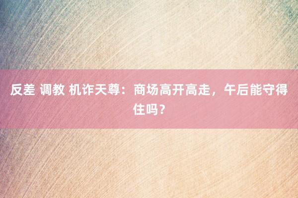 反差 调教 机诈天尊：商场高开高走，午后能守得住吗？