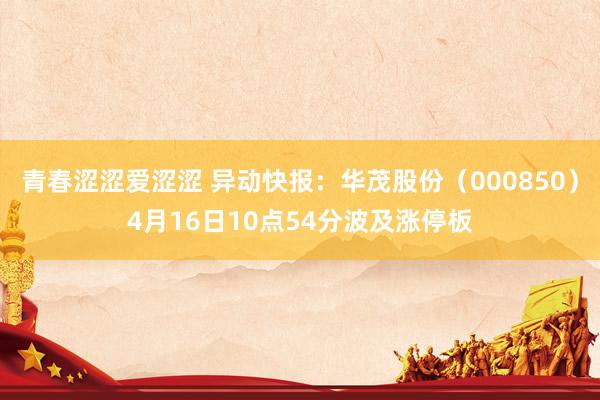 青春涩涩爱涩涩 异动快报：华茂股份（000850）4月16日10点54分波及涨停板