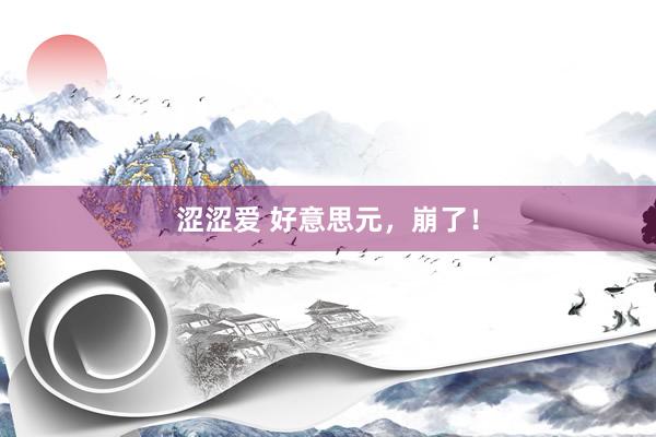 涩涩爱 好意思元，崩了！