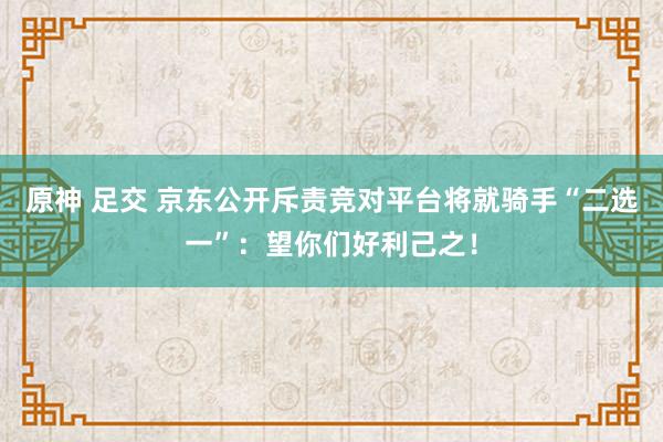 原神 足交 京东公开斥责竞对平台将就骑手“二选一”：望你们好利己之！