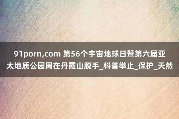 91porn，com 第56个宇宙地球日暨第六届亚太地质公园周在丹霞山脱手_科普举止_保护_天然