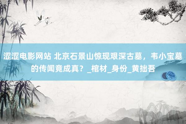 涩涩电影网站 北京石景山惊现艰深古墓，韦小宝墓的传闻竟成真？_棺材_身份_黄拙吾