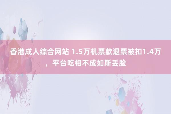 香港成人综合网站 1.5万机票款退票被扣1.4万，平台吃相不成如斯丢脸