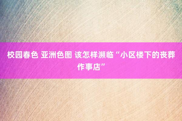 校园春色 亚洲色图 该怎样濒临“小区楼下的丧葬作事店”