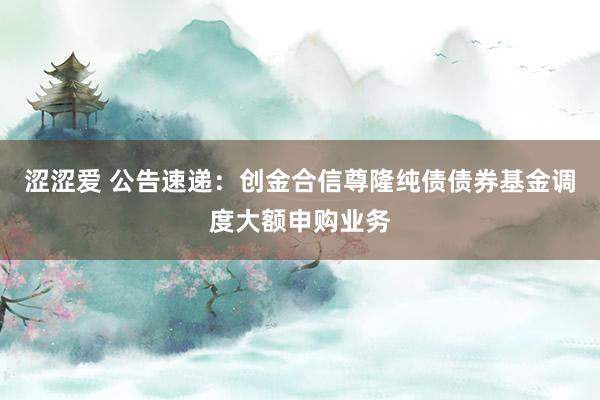 涩涩爱 公告速递：创金合信尊隆纯债债券基金调度大额申购业务