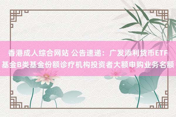 香港成人综合网站 公告速递：广发添利货币ETF基金B类基金份额诊疗机构投资者大额申购业务名额