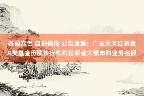 校园春色 自拍偷拍 公告速递：广发天天红基金A类基金份额诊疗机构投资者大额申购业务名额