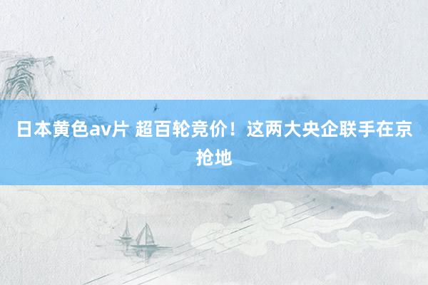 日本黄色av片 超百轮竞价！这两大央企联手在京抢地