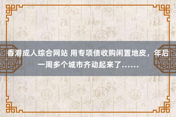 香港成人综合网站 用专项债收购闲置地皮，年后一周多个城市齐动起来了……