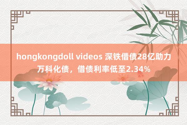 hongkongdoll videos 深铁借债28亿助力万科化债，借债利率低至2.34%