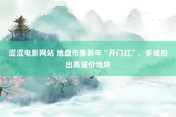涩涩电影网站 地盘市集新年“开门红”，多城拍出高溢价地块