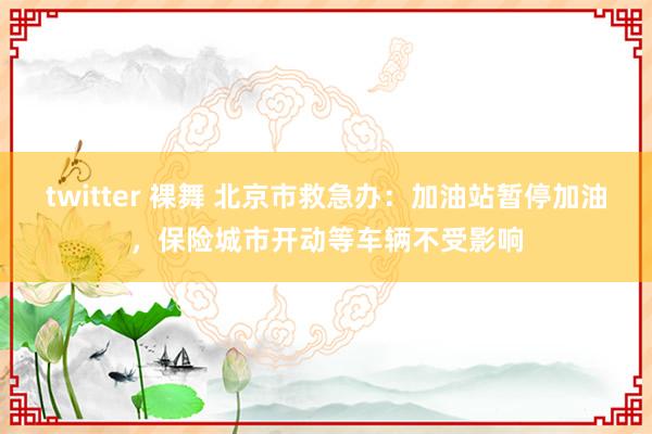 twitter 裸舞 北京市救急办：加油站暂停加油，保险城市开动等车辆不受影响