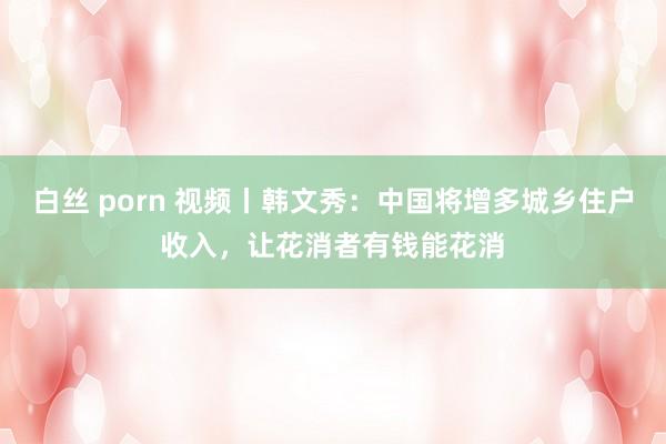 白丝 porn 视频丨韩文秀：中国将增多城乡住户收入，让花消者有钱能花消