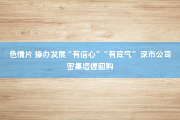色情片 操办发展“有信心”“有底气” 深市公司密集增握回购