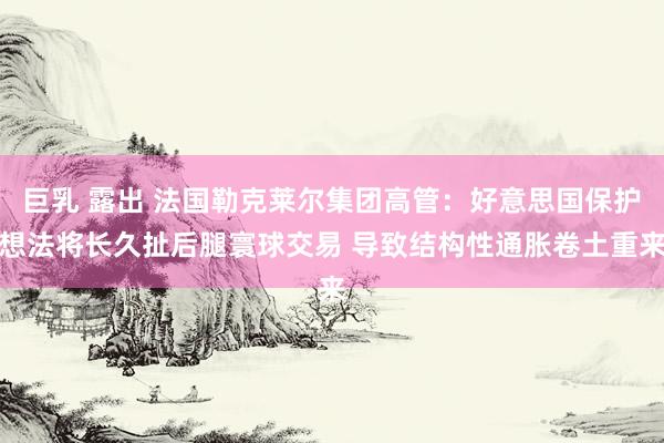 巨乳 露出 法国勒克莱尔集团高管：好意思国保护想法将长久扯后腿寰球交易 导致结构性通胀卷土重来