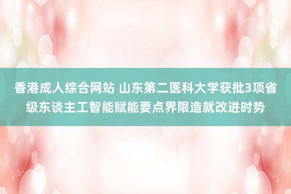 香港成人综合网站 山东第二医科大学获批3项省级东谈主工智能赋能要点界限造就改进时势