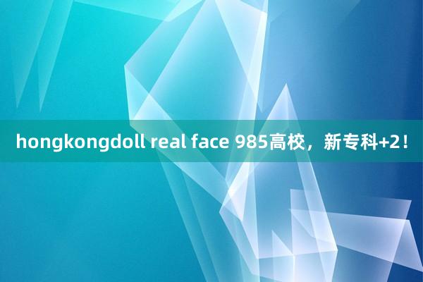 hongkongdoll real face 985高校，新专科+2！