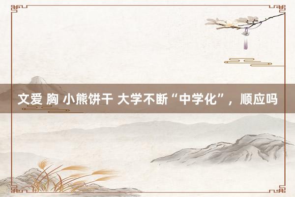 文爱 胸 小熊饼干 大学不断“中学化”，顺应吗