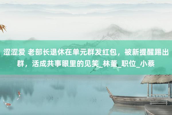 涩涩爱 老部长退休在单元群发红包，被新提醒踢出群，活成共事眼里的见笑_林董_职位_小蔡