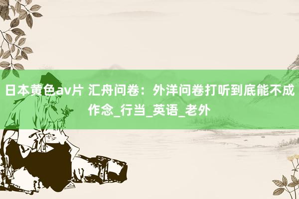 日本黄色av片 汇舟问卷：外洋问卷打听到底能不成作念_行当_英语_老外