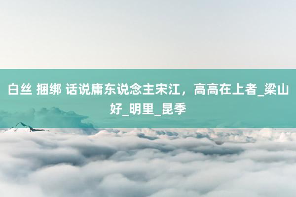 白丝 捆绑 话说庸东说念主宋江，高高在上者_梁山好_明里_昆季