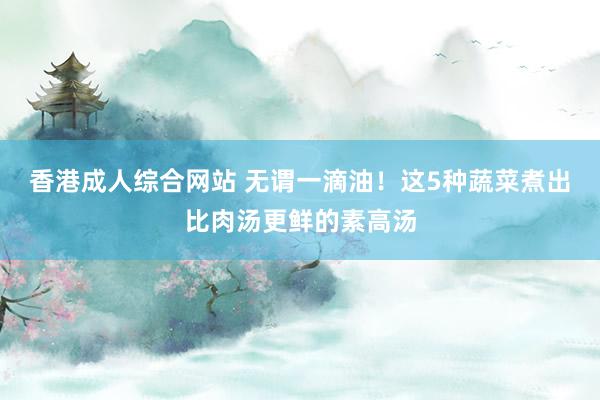 香港成人综合网站 无谓一滴油！这5种蔬菜煮出比肉汤更鲜的素高汤