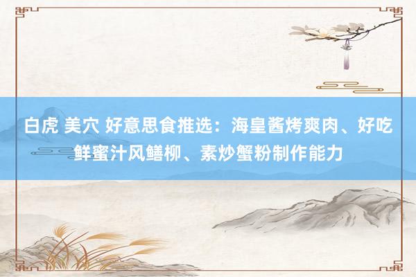 白虎 美穴 好意思食推选：海皇酱烤爽肉、好吃鲜蜜汁风鳝柳、素炒蟹粉制作能力