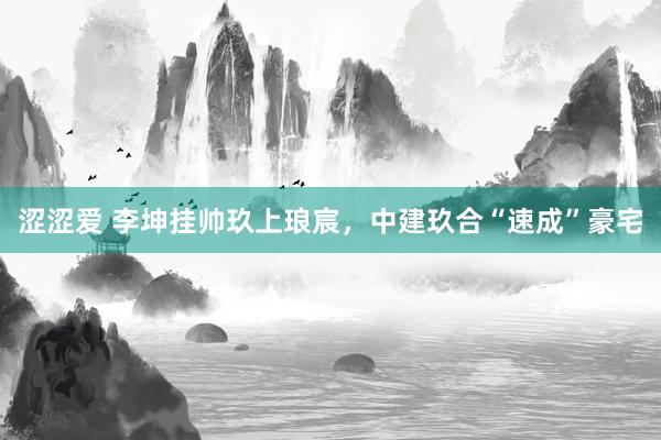 涩涩爱 李坤挂帅玖上琅宸，中建玖合“速成”豪宅