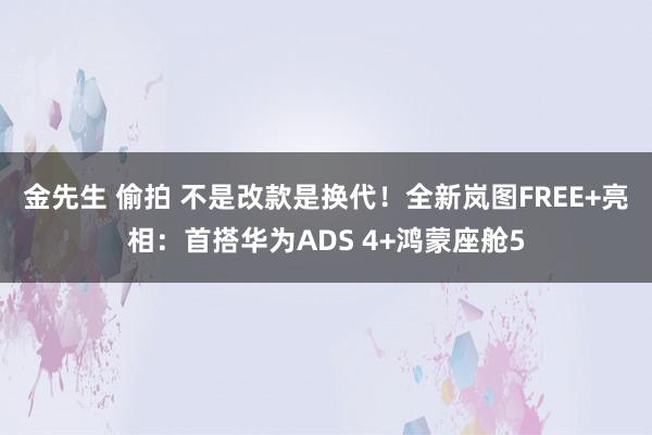金先生 偷拍 不是改款是换代！全新岚图FREE+亮相：首搭华为ADS 4+鸿蒙座舱5