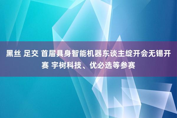 黑丝 足交 首届具身智能机器东谈主绽开会无锡开赛 宇树科技、优必选等参赛