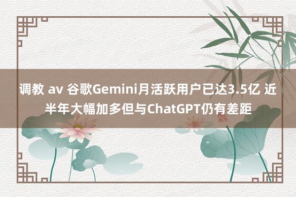 调教 av 谷歌Gemini月活跃用户已达3.5亿 近半年大幅加多但与ChatGPT仍有差距