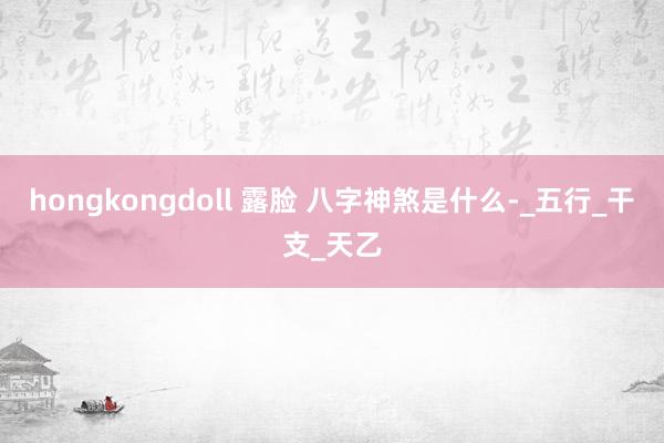 hongkongdoll 露脸 八字神煞是什么-_五行_干支_天乙