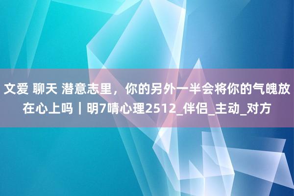 文爱 聊天 潜意志里，你的另外一半会将你的气魄放在心上吗｜明7啨心理2512_伴侣_主动_对方