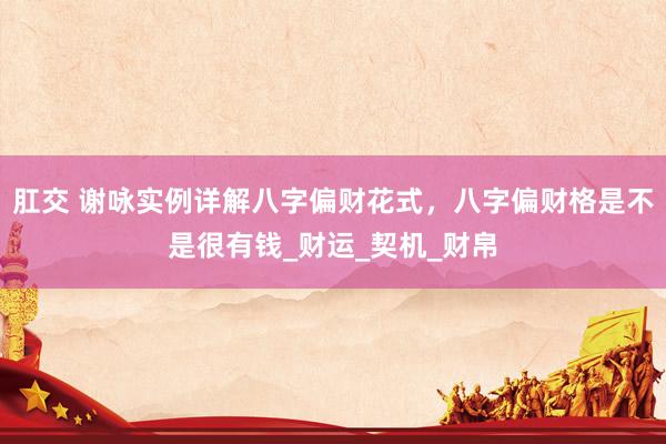 肛交 谢咏实例详解八字偏财花式，八字偏财格是不是很有钱_财运_契机_财帛