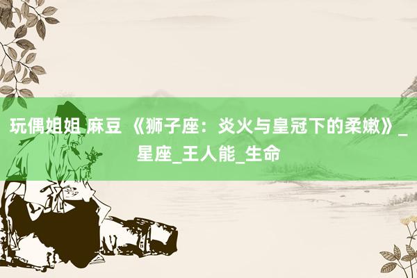 玩偶姐姐 麻豆 《狮子座：炎火与皇冠下的柔嫩》_星座_王人能_生命