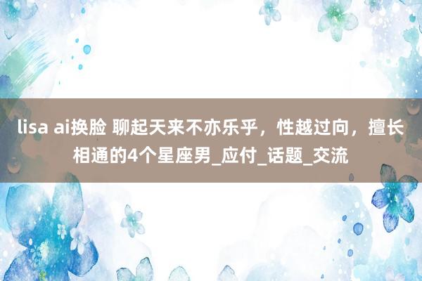 lisa ai换脸 聊起天来不亦乐乎，性越过向，擅长相通的4个星座男_应付_话题_交流