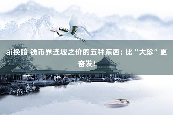 ai换脸 钱币界连城之价的五种东西: 比“大珍”更奋发!