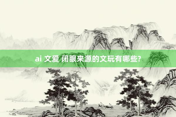 ai 文爱 闭眼来源的文玩有哪些?
