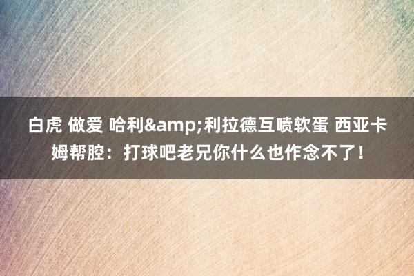 白虎 做爱 哈利&利拉德互喷软蛋 西亚卡姆帮腔：打球吧老兄你什么也作念不了！