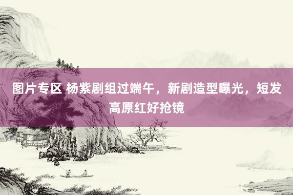 图片专区 杨紫剧组过端午，新剧造型曝光，短发高原红好抢镜
